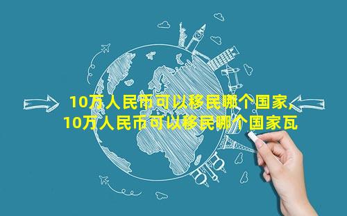 10万人民币可以移民哪个国家,10万人民币可以移民哪个国家瓦努阿图