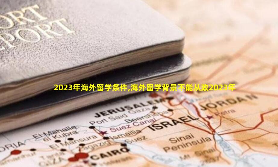 2023年海外留学条件,海外留学背景不能从政2023年