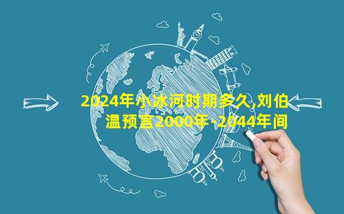 2024年小冰河时期多久,刘伯温预言2000年-2044年间发生的大事!