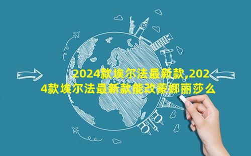 2024款埃尔法最新款,2024款埃尔法最新款能改蒙娜丽莎么