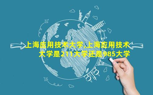 上海应用技术大学,上海应用技术大学是211大学还是985大学