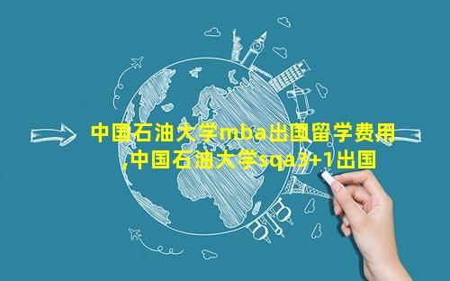 中国石油大学mba出国留学费用,中国石油大学sqa3+1出国留学项目好吗