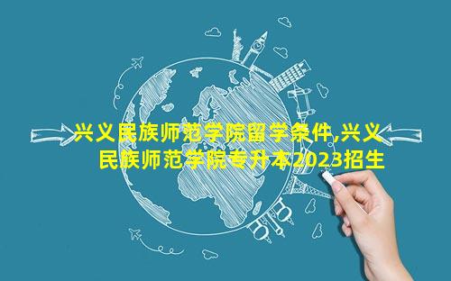 兴义民族师范学院留学条件,兴义民族师范学院专升本2023招生计划