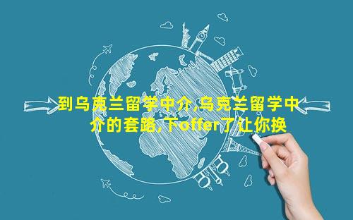 到乌克兰留学中介,乌克兰留学中介的套路,下offer了让你换学校换专业
