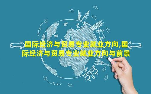 国际经济与贸易专业就业方向,国际经济与贸易专业就业方向与前景分析