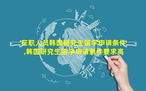 在职人员韩国研究生留学申请条件,韩国研究生留学申请条件要求高吗
