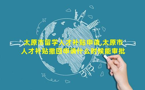 太原市留学人才补贴申请,太原市人才补贴撤回申请什么时候能审批