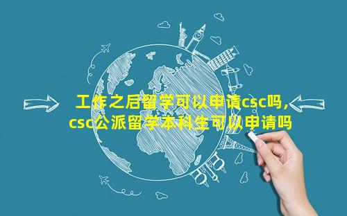 工作之后留学可以申请csc吗,csc公派留学本科生可以申请吗