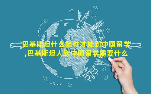 巴基斯坦什么条件才能到中国留学,巴基斯坦人到中国留学需要什么条件