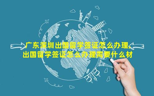 广东深圳出国留学签证怎么办理,出国留学签证怎么办理需要什么材料