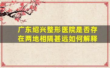 广东绍兴整形医院是否存在两地相隔甚远如何解释