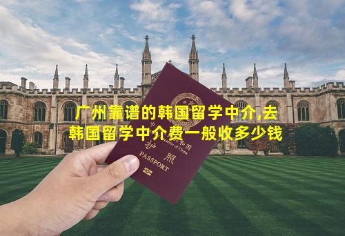 广州靠谱的韩国留学中介,去韩国留学中介费一般收多少钱