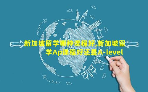 新加坡留学哪种课程好,新加坡留学Ap课程好还是A-level