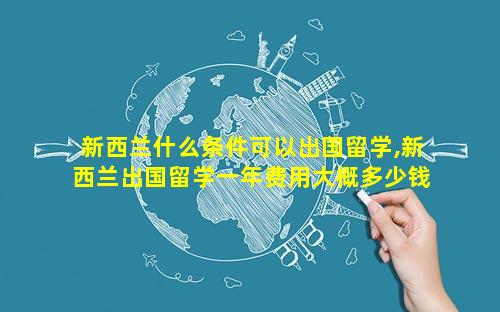 新西兰什么条件可以出国留学,新西兰出国留学一年费用大概多少钱
