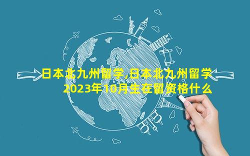 日本北九州留学,日本北九州留学2023年10月生在留资格什么时候下