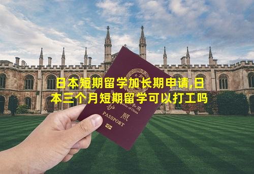 日本短期留学加长期申请,日本三个月短期留学可以打工吗