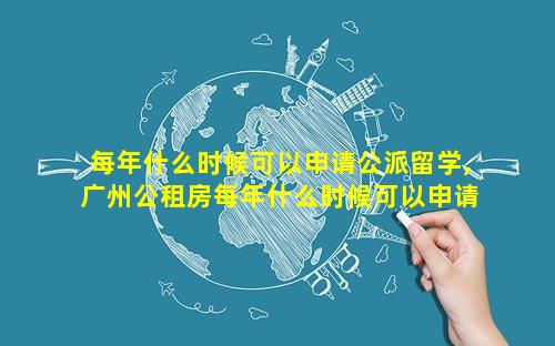 每年什么时候可以申请公派留学,广州公租房每年什么时候可以申请