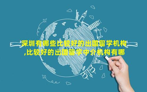 深圳有哪些比较好的出国留学机构,比较好的出国留学中介机构有哪些