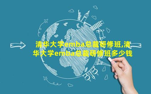 清华大学emba总裁研修班,清华大学emba总裁研修班多少钱一年