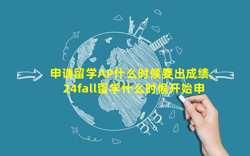 申请留学AP什么时候要出成绩,24fall留学什么时候开始申请