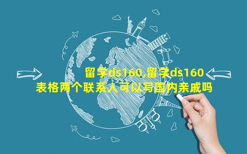 留学ds160,留学ds160表格两个联系人可以写国内亲戚吗