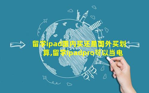 留学ipad国内买还是国外买划算,留学ipadpro可以当电脑吗