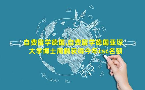 自费留学德国,自费留学德国亚堔大学博士周鹏获得今年csc名额