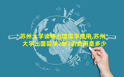 苏州大学读研出国留学费用,苏州大学出国留学2加2的费用是多少
