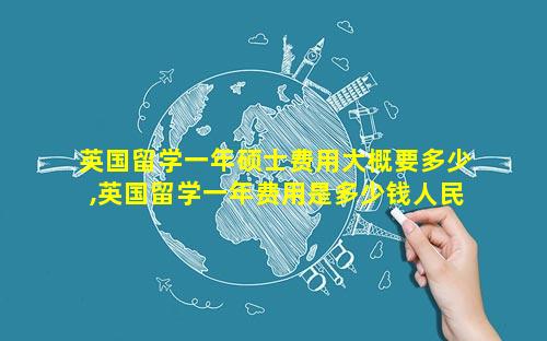 英国留学一年硕士费用大概要多少,英国留学一年费用是多少钱人民币
