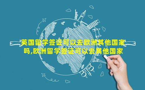 英国留学签证可以去欧洲其他国家吗,欧洲留学签证可以去其他国家吗