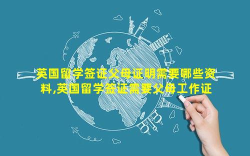 英国留学签证父母证明需要哪些资料,英国留学签证需要父母工作证明吗