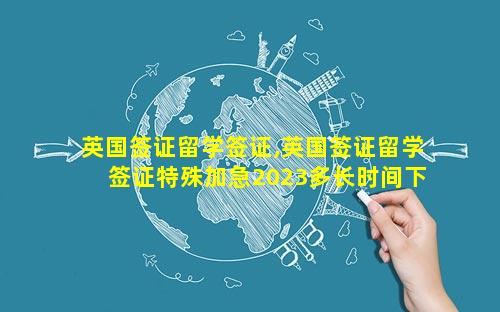 英国签证留学签证,英国签证留学签证特殊加急2023多长时间下来