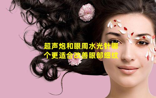 超声炮和眼周水光针哪个更适合改善眼部细纹