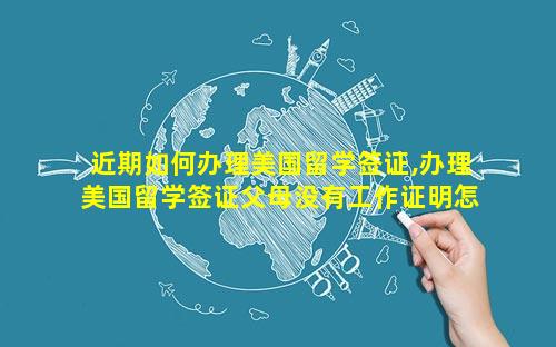 近期如何办理美国留学签证,办理美国留学签证父母没有工作证明怎么办