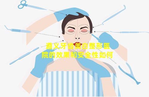 遵义牙齿美白整形医院的效果和安全性如何