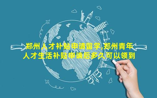 郑州人才补贴申请留学,郑州青年人才生活补贴申请后多久可以领到