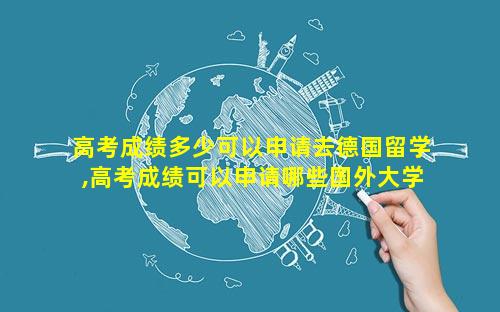 高考成绩多少可以申请去德国留学,高考成绩可以申请哪些国外大学